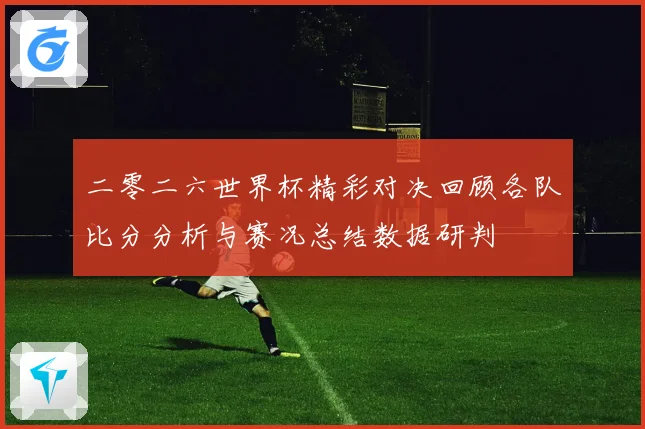 二零二六世界杯精彩对决回顾各队比分分析与赛况总结数据研判