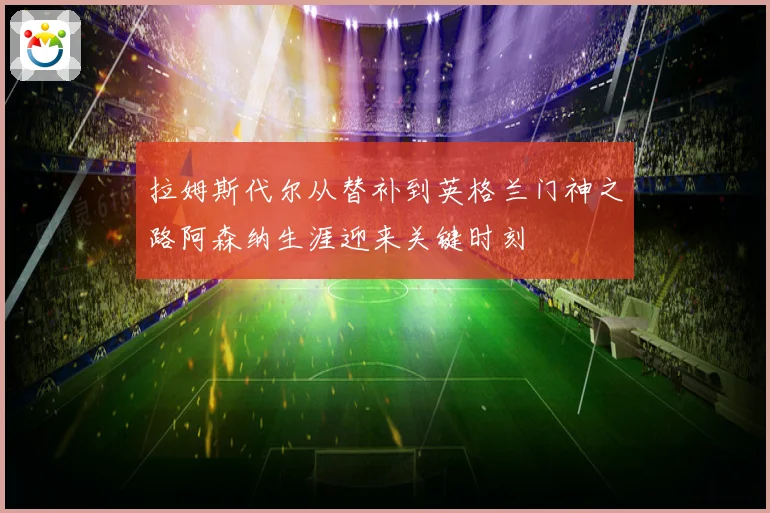 拉姆斯代尔从替补到英格兰门神之路阿森纳生涯迎来关键时刻