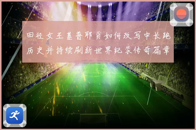 田径女王基普耶贡如何改写中长跑历史并持续刷新世界纪录传奇篇章
