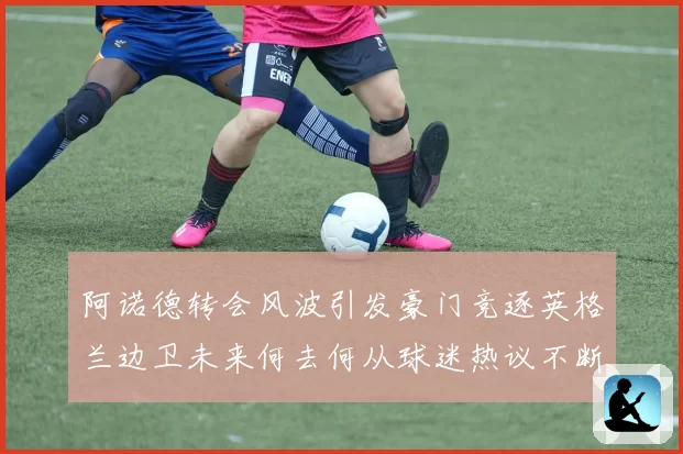 阿诺德转会风波引发豪门竞逐英格兰边卫未来何去何从球迷热议不断