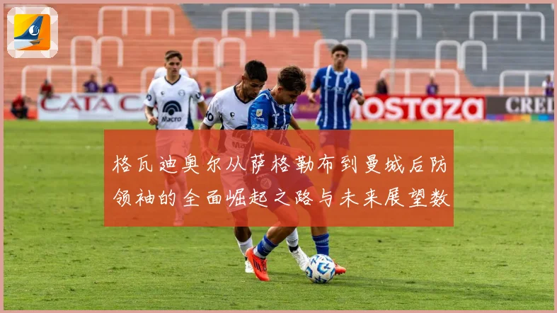 格瓦迪奥尔从萨格勒布到曼城后防领袖的全面崛起之路与未来展望数据研判