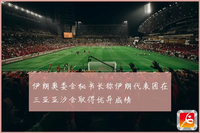 伊朗奥委会秘书长称伊朗代表团在三亚亚沙会取得优异成绩