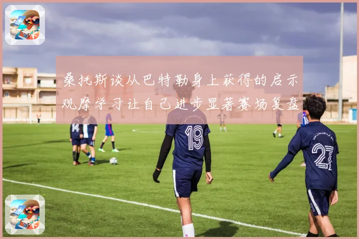 桑托斯谈从巴特勒身上获得的启示观摩学习让自己进步显著赛场复盘