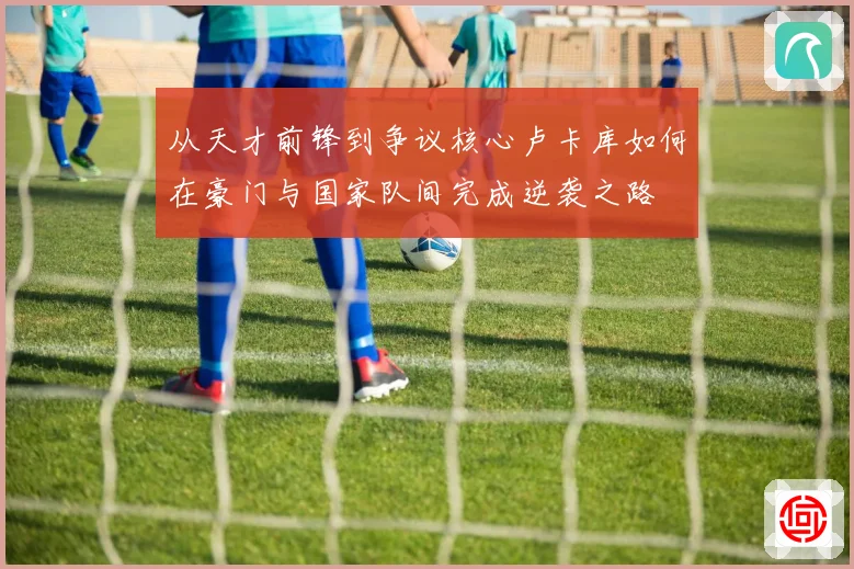 从天才前锋到争议核心卢卡库如何在豪门与国家队间完成逆袭之路