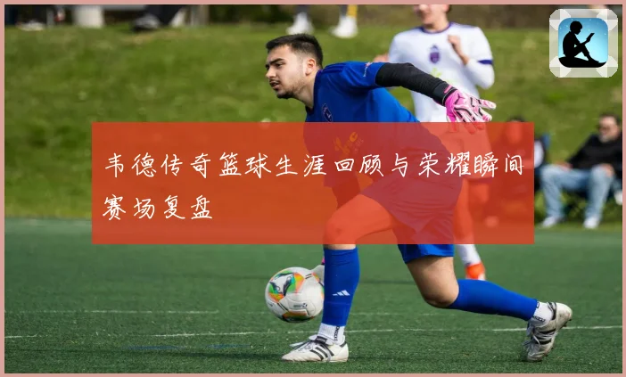 韦德传奇篮球生涯回顾与荣耀瞬间赛场复盘