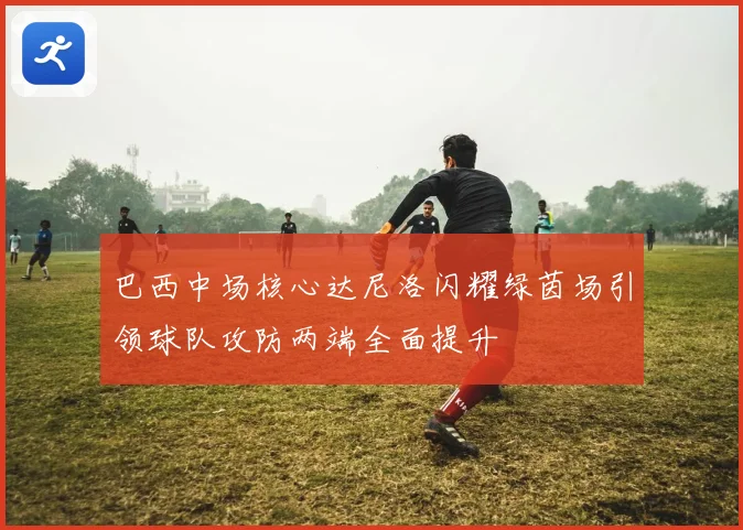 巴西中场核心达尼洛闪耀绿茵场引领球队攻防两端全面提升