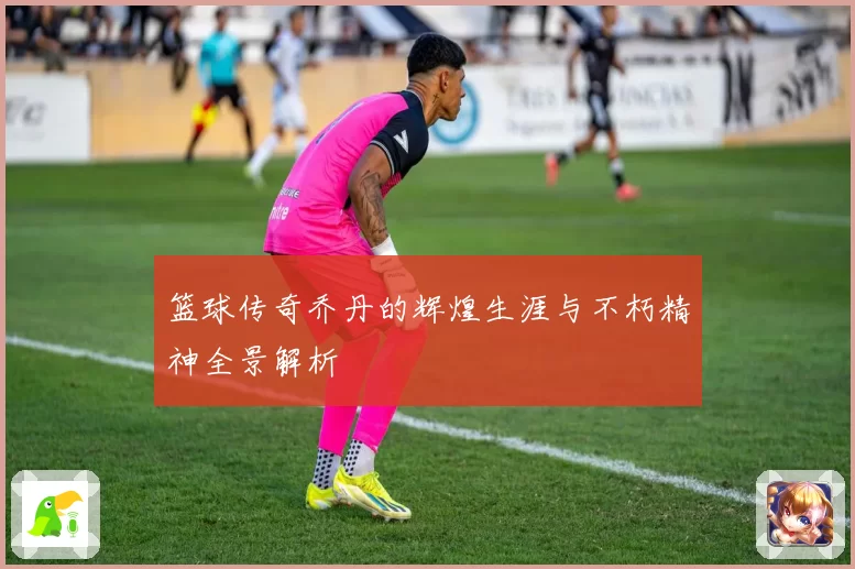 篮球传奇乔丹的辉煌生涯与不朽精神全景解析