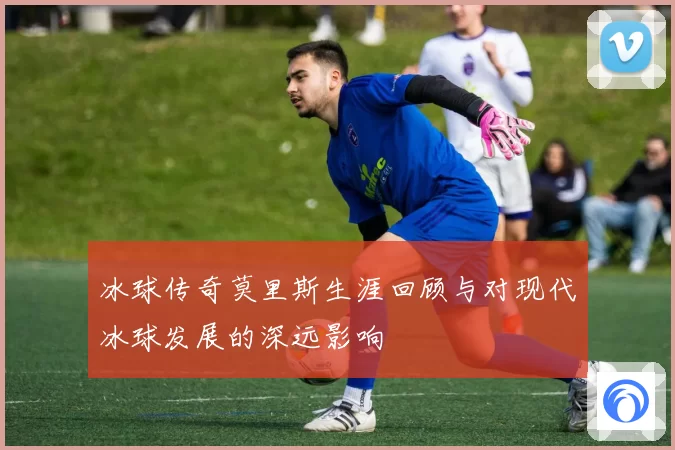 冰球传奇莫里斯生涯回顾与对现代冰球发展的深远影响