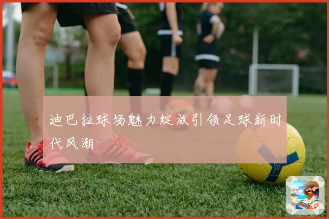 迪巴拉球场魅力绽放引领足球新时代风潮