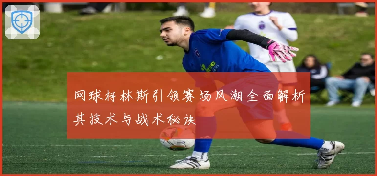 网球柯林斯引领赛场风潮全面解析其技术与战术秘诀