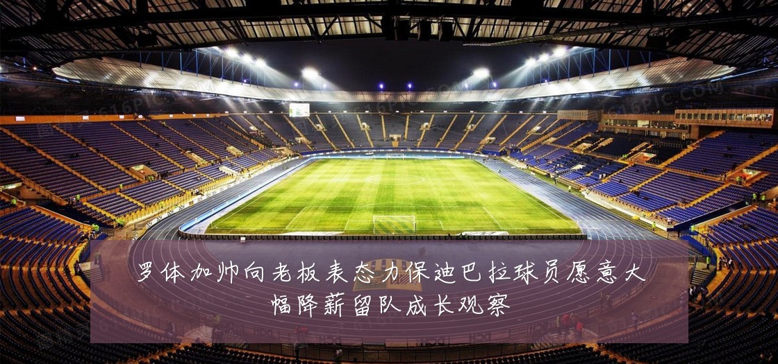 罗体加帅向老板表态力保迪巴拉球员愿意大幅降薪留队成长观察