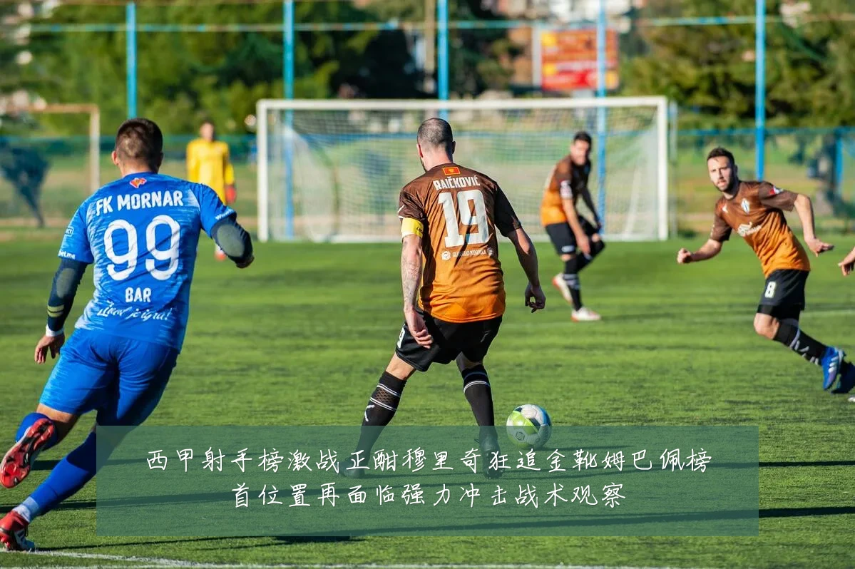 西甲射手榜激战正酣穆里奇狂追金靴姆巴佩榜首位置再面临强力冲击战术观察